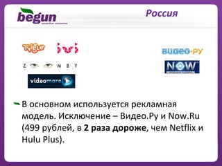 Россия




В основном используется рекламная
модель. Исключение – Видео.Ру и Now.Ru
(499 рублей, в 2 раза дороже, чем Netflix и
Hulu Plus).
 