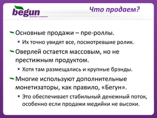 Что продаем?

Основные продажи – пре‐роллы.
  Их точно увидят все, посмотревшие ролик.
Оверлей остается массовым, но не
престижным продуктом.
  Хотя там размещались и крупные брэнды.
Многие используют дополнительные
монетизаторы, как правило, «Бегун».
  Это обеспечивает стабильный денежный поток, 
  особенно если продажи медийки не высоки.
 