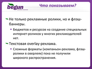 Что показываем?

Не только рекламные ролики, но и флэш‐
баннеры.
  Бюджетов и ресурсов на создание специальных
  интернет‐роликов у многих рекламодателей
  нет.
Текстовая overlay‐реклама.
  Сложные форматы (компаньон‐реклама, флэш‐
  ролики в оверлеях) пока не получили
  широкого распространения.
 