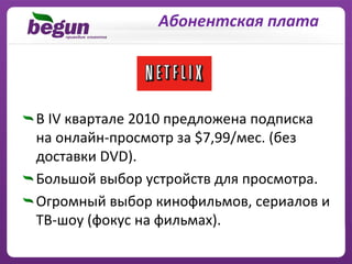 Абонентская плата




В IV квартале 2010 предложена подписка
на онлайн‐просмотр за $7,99/мес. (без
доставки DVD).
Большой выбор устройств для просмотра.
Огромный выбор кинофильмов, сериалов и
ТВ‐шоу (фокус на фильмах).
 