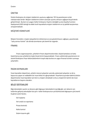 Üretim


ÜRETİM
Üretim fonksiyonu ile müşteri isteklerinin uyumunu sağlamak, TKY ile pazarlamanın ortak
noktalarından biridir. Müşteri isteklerinin üretim süreciyle uyumlu olmasını sağlayan birçok teknik
geliştirilmiştir. Bunların en yaygını Kalite Fonksiyonu Yayılımı tekniğidir ya da ( Quality Function
Deployment) QFD tekniği ile eldeki kısıtlı kaynaklarla müşteri isteklerinin en iyi şekilde karşılanması
amaçlanmaktadır.

MÜŞTERİ HİZMETLERİ


Müşteri hizmetleri, müşteri şikayetlerinin dinlenmesi ve sonuçlandırılmasını sağlayan, pazarlamada
‘’satış sonrası hizmet’’ adı altında tanımlanan çok önemli bir organdır.

FİNANS


        Finans organizasyonları, şirketlerin finans departmanlarından, büyük bankalara ve hatta
küçük borsa aracı şirketlerine kadar birçok birimi kapsamaktadır. Finans sektöründe pazarlamanın en
önemli fonksiyonu Pazar bölüm/bölümlerini tespit edip bunlara en uygun finansal ürünleri sunmaya
çalışmaktır.



İNSAN KAYNAKLARI
İnsan kaynakları departmanı, şirketin mevcut çalışanları yanında, potansiyel çalışanları ve de iş
başvurusu yapan ve reddedilen bir insan kitlesi ile uğraşmaktadır. Pazarlama açısından bakılırsa bütün
departmanlar insan kaynakları için birer iç müşteri olmaktadır ve bu iç müşterinin tatmini de insan
kaynaklarının başarısı olacaktır.

BİLGİ SİSTEMLERİ
Bilgi teknolojileri yazılım ve donanın gibi bilgisayar teknolojilerini içerdiği gibi, veri aktarımı için
kullanılan gelişmiş teknolojileri de içerir. Kalite fonksiyonunun yürütülmesinde bilgisayarın çok önemli
bi görevi vardır Bunlar;

         Veri toplama

         Veri analizi ve raporlama

         Proses kontrolü

         Kalite kontrol

         Sistem tasarımı gibi
 