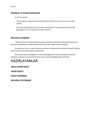 Üretim


FİNANSAL VE PAZAR SONUÇLARI
        Şu iki soru sorulur.

    -     Yatırımın getirisi, bütçe performansı gibi finansal verilerin şu anki durumu ve trendleri
          nelerdir.

    -     Pazar payı veya pozisyonu, Pazar ve Pazar payı büyümesi ve yeni girilen pazarlarla ilgili
          göstergelerin şu anki seviyesi ve trendleri nelerdir.



BİR SAHA ÇALIŞMASI
       2005 yılında Lai ve Cheng tarafından yapılan çalışmada, şirketlerde toplam kalite yöntemi ve
pazarlama faaliyetlerinin birlikte örgüt performansına etki ettiğini tespit etmişlerdir.

      Bu çalışmanın sonucu, sayısal verilerle pazarlama ve toplam kalite yönetiminin beraber örgütsel
performansa pozitif etkisi olduğunu göstermiştir.

     Sonuç olarak Pazar yönlülüğünün ve kalite yönlülüğünün bir birini tamamlayan iki kavram
olduğunu ve beraber kurumsal performansı olumlu yönde etkilediğini göstermektedir.

HAZIRLAYANLAR
ABDUL KERİM OĞUZ

VEHBİ KEŞEFLİ

YUSUF DEMİRBAŞ

ERTUĞRUL ÜSTÜNDAĞ
 