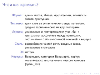 Что и как оценивать?

     Формат: длина текста, абзаца, предложения, плотность
             знаков пунктуации
    Тематика: доля слов из семантического ядра категории,
              среднее гармоническое между повторами
     Лексика: уникальные и повторяющиеся уни-, би- и
              триграммы, расстояние между повторами,
              соотношение с общечастотной лексикой в корпусе
       Стиль: разнообразие частей речи, вводные слова,
              уникальные стоп-слова
           38 метрик
     Корпусы: Википедия, категории Викимарта, корпус
              тематических текстов очень низкого качества
              (spam_rev)
 