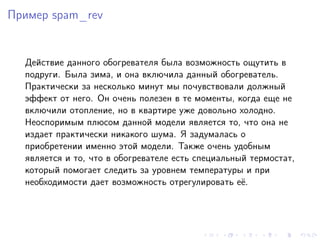 Пример spam_rev


  Действие данного обогревателя была возможность ощутить в
  подруги. Была зима, и она включила данный обогреватель.
  Практически за несколько минут мы почувствовали должный
  эффект от него. Он очень полезен в те моменты, когда еще не
  включили отопление, но в квартире уже довольно холодно.
  Неоспоримым плюсом данной модели является то, что она не
  издает практически никакого шума. Я задумалась о
  приобретении именно этой модели. Также очень удобным
  является и то, что в обогревателе есть специальный термостат,
  который помогает следить за уровнем температуры и при
  необходимости дает возможность отрегулировать её.
 