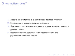 О чем пойдет речь?




    1. Задачи лингвистики в e-commerce: пример Wikimart
    2. Сложности с коммерческими текстами
    3. Лексикостатистические метрики в оценке качества текста и
       уровня спама
    4. Извлечение пользовательских предпочтений для
       улучшения качества текста
 