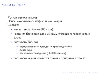Спам-санкции!


  Ручная оценка текстов
  Поиск максимально эффективных метрик
  Формат:
      длина текста (более 500 слов)
      название брендов и слов из коммерческих запросов в теге
      strong
      плотность брендов
          корпус названий брендов и производителей
          синонимы
          пословное совпадение (36 000 единиц)
      плотность неуникальных биграмм и триграмм в тексте
 