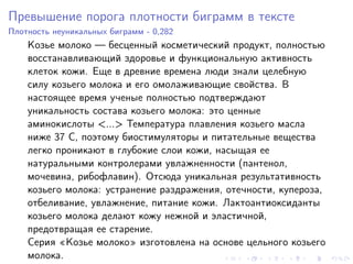 Превышение порога плотности биграмм в тексте
Плотность неуникальных биграмм - 0,282
    Козье молоко — бесценный косметический продукт, полностью
    восстанавливающий здоровье и функциональную активность
    клеток кожи. Еще в древние времена люди знали целебную
    силу козьего молока и его омолаживающие свойства. В
    настоящее время ученые полностью подтверждают
    уникальность состава козьего молока: это ценные
    аминокислоты <...> Температура плавления козьего масла
    ниже 37 С, поэтому биостимуляторы и питательные вещества
    легко проникают в глубокие слои кожи, насыщая ее
    натуральными контролерами увлажненности (пантенол,
    мочевина, рибофлавин). Отсюда уникальная результативность
    козьего молока: устранение раздражения, отечности, купероза,
    отбеливание, увлажнение, питание кожи. Лактоантиоксиданты
    козьего молока делают кожу нежной и эластичной,
    предотвращая ее старение.
    Серия «Козье молоко» изготовлена на основе цельного козьего
    молока.
 