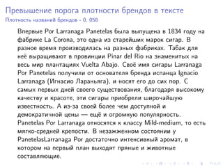 Превышение порога плотности брендов в тексте
Плотность названий брендов - 0, 058

    Впервые Por Larranaga Panetelas была выпущена в 1834 году на
    фабрике La Corona, это одна из старейших марок сигар. В
    разное время производилась на разных фабриках. Табак для
    неё выращивают в провинции Pinar del Rio на знаменитых на
    весь мир плантациях Vuelta Abajo. Своё имя сигары Larranaga
    Por Panetelas получили от основателя бренда испанца Ignacio
    Larranaga (Игнасио Лараньяга), и носят его до сих пор. С
    самых первых дней своего существования, благодаря высокому
    качеству и красоте, эти сигары приобрели широчайшую
    известность. А из-за своей более чем доступной и
    демократичной цены — ещё и огромную популярность.
    Panetelas Por Larranaga относятся к классу Mild-medium, то есть
    мягко-средней крепости. В незажженном состоянии у
    PanetelasLarranaga Por достаточно интенсивный аромат, в
    котором на первый план выходят пряные и животные
    составляющие.
 