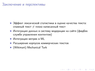 Заключение и перспективы



      Эффект лексической статистики в оценке качества текста:
      спамный текст = плохо написанный текст
      Интеграция данных в систему модерации на сайте (фидбек
      службе управления контентом)
      Интеграция метрик в ML
      Расширение корпусов коммерческих текстов
      (Wikimart) Mechanical Turk
 
