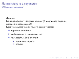 Лингвистика в e-commerce
Wikimart для лингвиста




    Данные:
    Большой объем текстовых данных (7 миллионов страниц
    моделей и предложений)
    Корпуса коммерческих тематических текстов:
         торговые описания
         информация о производителе
         пользовательский контент
              поисковые запросы
              отзывы
 
