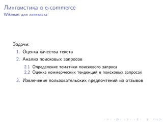 Лингвистика в e-commerce
Wikimart для лингвиста




    Задачи:
      1. Оценка качества текста
      2. Анализ поисковых запросов
          2.1 Определение тематики поискового запроса
          2.2 Оценка коммерческих тенденций в поисковых запросах
      3. Извлечение пользовательских предпочтений из отзывов
 