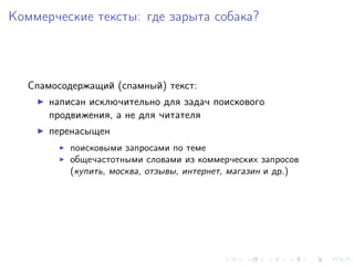 Коммерческие тексты: где зарыта собака?



   Спамосодержащий (спамный) текст:
       написан исключительно для задач поискового
       продвижения, а не для читателя
       перенасыщен
           поисковыми запросами по теме
           общечастотными словами из коммерческих запросов
           (купить, москва, отзывы, интернет, магазин и др.)
 