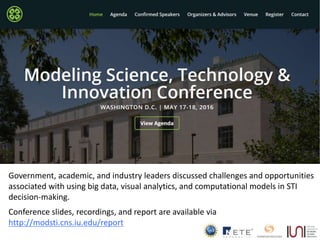 5
Government, academic, and industry leaders discussed challenges and opportunities
associated with using big data, visual analytics, and computational models in STI
decision-making.
Conference slides, recordings, and report are available via
http://modsti.cns.iu.edu/report
 