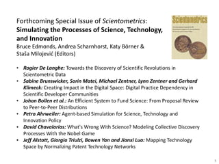 Forthcoming Special Issue of Scientometrics:
Simulating the Processes of Science, Technology,
and Innovation
Bruce Edmonds, Andrea Scharnhorst, Katy Börner &
Staša Milojević (Editors)
• Rogier De Langhe: Towards the Discovery of Scientific Revolutions in
Scientometric Data
• Sabine Brunswicker, Sorin Matei, Michael Zentner, Lynn Zentner and Gerhard
Klimeck: Creating Impact in the Digital Space: Digital Practice Dependency in
Scientific Developer Communities
• Johan Bollen et al.: An Efficient System to Fund Science: From Proposal Review
to Peer-to-Peer Distributions
• Petra Ahrweiler: Agent-based Simulation for Science, Technology and
Innovation Policy
• David Chavalarias: What's Wrong With Science? Modeling Collective Discovery
Processes With the Nobel Game
• Jeff Alstott, Giorgio Triulzi, Bowen Yan and Jianxi Luo: Mapping Technology
Space by Normalizing Patent Technology Networks
5
 