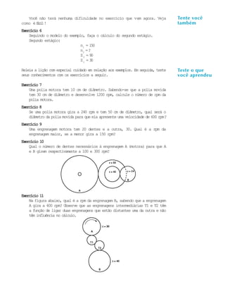 A U L A
8
Você não terá nenhuma dificuldade no exercício que vem agora. Veja
como éfácil!
Exercício 6Exercício 6Exercício 6Exercício 6Exercício 6
Seguindo o modelo do exemplo, faça o cálculo do segundo estágio.
Segundo estágio:
n1
= 150
n2
=?
Z2
= 90
Z1
= 30
Releia a lição com especial cuidado em relação aos exemplos. Em seguida, teste
seus conhecimentos com os exercícios a seguir.
Exercício 7Exercício 7Exercício 7Exercício 7Exercício 7
Uma polia motora tem 10 cm de diâmetro. Sabendo-se que a polia movida
tem 30 cm de diâmetro e desenvolve 1200 rpm, calcule o número de rpm da
polia motora.
Exercício 8Exercício 8Exercício 8Exercício 8Exercício 8
Se uma polia motora gira a 240 rpm e tem 50 cm de diâmetro, qual será o
diâmetro da polia movida para que ela apresente uma velocidade de 600 rpm?
Exercício 9Exercício 9Exercício 9Exercício 9Exercício 9
Uma engrenagem motora tem 20 dentes e a outra, 30. Qual é a rpm da
engrenagem maior, se a menor gira a 150 rpm?
Exercício 10Exercício 10Exercício 10Exercício 10Exercício 10
Qual o número de dentes necessários à engrenagem A (motora) para que A
e B girem respectivamente a 100 e 300 rpm?
Exercício 11Exercício 11Exercício 11Exercício 11Exercício 11
Na figura abaixo, qual é a rpm da engrenagem B, sabendo que a engrenagem
A gira a 400 rpm? Observe que as engrenagens intermediárias T1 e T2 têm
a função de ligar duas engrenagens que estão distantes uma da outra e não
têm influência no cálculo.
Tente você
também
Teste o que
você aprendeu
 