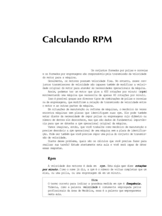 rotações. Esta sigla quer dizer
Os conjuntos formados por polias e correias
Calculando RPM
e os formados por engrenagens são responsáveis pela transmissão da velocidade
do motor para a máquina.
Geralmente, os motores possuem velocidade fixa. No entanto, esses con-
juntos transmissores de velocidade são capazes também de modificar a veloci-
dade original do motor para atender às necessidades operacionais da máquina.
Assim, podemos ter um motor que gire a 600 rotações por minuto (rpmrpmrpmrpmrpm)
movimentando uma máquina que necessita de apenas 60 rotações por minuto.
Isso é possível graças aos diversos tipos de combinações de polias e correias
ou de engrenagens, que modificam a relação de transmissão de velocidade entre
o motor e as outras partes da máquina.
Em situações de manutenção ou reforma de máquinas, o mecânico às vezes
encontra máquinas sem placas que identifiquem suas rpm. Ele pode também
estar diante da necessidade de repor polias ou engrenagens cujo diâmetro ou
número de dentes ele desconhece, mas que são dados de fundamental importân-
cia para que se obtenha a rpm operacional original da máquina.
Vamos imaginar, então, que você trabalhe como mecânico de manutenção e
precise descobrir a rpm operacional de uma máquina sem a placa de identifica-
ção. Pode ser também que você precise repor uma polia do conjunto de transmis-
são de velocidade.
Diante desse problema, quais são os cálculos que você precisa fazer para
realizar sua tarefa? Estude atentamente esta aula e você será capaz de obter
essas respostas.
Rpm
A velocidade dos motores é dada em rpmrpmrpmrpmrpm
por minuto.Como o nome já diz, a rpm é o número de voltas completas que um
eixo, ou uma polia, ou uma engrenagem dá em um minuto.
DicaDicaDicaDicaDica
O termo correto para indicar a grandeza medida em rpm é frequência.
Todavia, como a palavra velocidadevelocidade é comumente empregada pelos
profissionais da área de Mecânica, essa é a palavra que empregaremos
nesta aula.
 