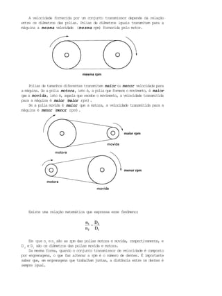 A velocidade fornecida por um conjunto transmissor depende da relação
entre os diâmetros das polias. Polias de diâmetros iguais transmitem para a
máquina a mesmamesmamesmamesmamesma velocidade (mesmamesmamesmamesmamesma rpm) fornecida pelo motor.
Polias de tamanhos diferentes transmitem maiormaiormaiormaiormaior ou menormenormenormenormenor velocidade para
a máquina. Se a polia motoramotoramotoramotoramotora, isto é, a polia que fornece o movimento, é maiormaiormaiormaiormaior
que a movidamovidamovidamovidamovida, isto é, aquela que recebe o movimento, a velocidade transmitida
para a máquina é maiormaiormaiormaiormaior (maiormaiormaiormaiormaior rpm).
Se a polia movida é maiormaiormaiormaiormaior que a motora, a velocidade transmitida para a
máquina é menormenormenormenormenor (menormenormenormenormenor rpm).
Existe uma relação matemática que expressa esse fenômeno:
n1
n2
=
D2
D1
Em que n1
en2
são as rpm das polias motora e movida, respectivamente, e
D 2
e D1
são os diâmetros das polias movida e motora.
Da mesma forma, quando o conjunto transmissor de velocidade é composto
por engrenagens, o que faz alterar a rpm é o número de dentes. É importante
saber que, em engrenagens que trabalham juntas, a distância entre os dentes é
sempre igual.
menor rpm
maior rpm
mesma rpm
 