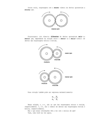 Desse modo, engrenagens com o mesmomesmomesmomesmomesmo número de dentes apresentam a
mesmamesmamesmamesmamesma rpm.
Engrenagens com números diferentesdiferentesdiferentesdiferentesdiferentes de dentes apresentam maismaismaismaismais ou
menosmenosmenosmenosmenos rpm, dependendo da relação entre o menormenormenormenormenor ou o maiormaiormaiormaiormaior número de
dentes das engrenagens motora e movida.
Essa relação também pode ser expressa matematicamente:
n1
n2
=
Z2
Z1
Nessa relação, n1
e n2
são as rpm das engrenagens motora e movida,
respectivamente. Z2
e Z1
são o número de dentes das engrenagens movida e
motora, respectivamente.
Mas o que essas informações têm a ver com o cálculo de rpm?
Tudo, como você vai ver agora.
mesma rpm
menor rpm
maior rpm
 