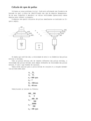 ø150
200 mm
Cálculo de rpm de polias
.
Voltemos ao nosso problema inicial. Você está reformando uma furadeira de
bancada na qual a placa de identificação das rpm da máquina desapareceu.
Um de seus trabalhos é descobrir as várias velocidades operacionais dessa
máquina para refazer a plaqueta.
A máquina tem quatro conjuntos de polias semelhantes ao mostrado na fi-
gura a seguir.
Os dados que você tem são: a velocidade do motor e os diâmetros das polias
motoras e movidas.
Como as polias motoras são de tamanho diferente das polias movidas, a
velocidade das polias movidas será sempre diferente da velocidade das polias
motoras. É isso o que teremos de calcular.
Vamos então aplicar para a polia movida do conjunto A a relação matemá-
tica já vista nesta aula:
n1
n2
=
D2
D1
n1 = 600 rpm
n2 = ?
D2 =
D1 = 60 mm
Substituindo os valores na fórmula:
600
n2
=
200
6
n2 =
600 60
200
n2 =
36000
200
n2 = 180 rpm
motor
600
rpm
ø60
ø100
ø200 ø60
ø100
ø150
ø200
A
B
C
D
rpm
?
 