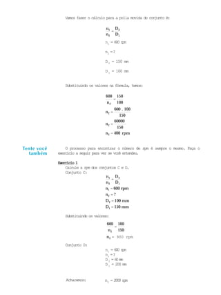 n = 2000 rpm
150
150 mm
60000
.
Vamos fazer o cálculo para a polia movida do conjunto B:
n1
n2
=
D2
D1
n1
= 600 rpm
n2
=?
D 2
= 150 mm
D 1
= 100 mm
Substituindo os valores na fórmula, temos:
O processo para encontrar o número de rpm é sempre o mesmo. Faça o
exercício a seguir para ver se você entendeu.
Exercício 1Exercício 1Exercício 1Exercício 1Exercício 1
Calcule a rpm dos conjuntos C e D.
Conjunto C:
n1
n2
=
D2
D1
n1 = 600 rpm
n2 = ?
D2 = 100 mm
D1 =
Substituindo os valores:
600
n2
=
100
n2 = 900 rpm
Conjunto D:
n1
= 600 rpm
n2
=?
D 2
= 60 mm
D 1
= 200 mm
Tente você
também
600
n2
=
150
100
n2 =
600 100
150
n2 =
150
n2 = 400 rpm
2
Acharemos:
 