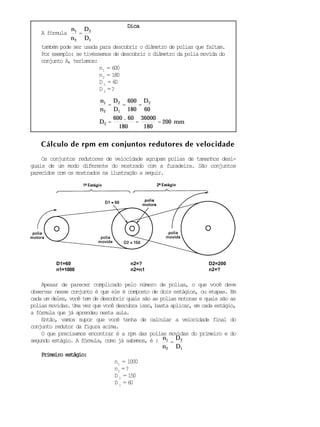 DicaDicaDicaDicaDica
A fórmula
n1
n2
=
D2
D1
também pode ser usada para descobrir o diâmetro de polias que faltam.
Por exemplo: se tivéssemos de descobrir o diâmetro da polia movida do
conjunto A, teríamos:
n1
= 600
n2
= 180
D 1
= 60
D 2
=?
n1
n2
=
D2
D1
=
600
180
=
D2
60
D2 =
600 . 60
180
=
36000
180
= 200 mm
Cálculo de rpm em conjuntos redutores de velocidade
Os conjuntos redutores de velocidade agrupam polias de tamanhos desi-
guais de um modo diferente do mostrado com a furadeira. São conjuntos
parecidos com os mostrados na ilustração a seguir.
Apesar de parecer complicado pelo número de polias, o que você deve
observar nesse conjunto é que ele é composto de dois estágios, ou etapas. Em
cada um deles, você tem de descobrir quais são as polias motoras e quais são as
polias movidas. Uma vez que você descubra isso, basta aplicar, em cada estágio,
a fórmula que já aprendeu nesta aula.
Então, vamos supor que você tenha de calcular a velocidade final do
conjunto redutor da figura acima.
O que precisamos encontrar é a rpm das polias movidas do primeiro e do
segundo estágio. A fórmula, como já sabemos, é : n1
n2
=
D2
D1
Primeiro estágio:Primeiro estágio:Primeiro estágio:Primeiro estágio:Primeiro estágio:
n1
= 1000
n2
=?
D 2
= 150
D 1
= 60
D1=60
n1=1000
D2=200
n2=?
n2=?
n2=n1
 