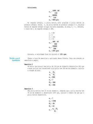 0
Calculando:Calculando:Calculando:Calculando:Calculando:
n2 =
100 . 60
150
n2 =
60000
150
n2 = 400 rpm
No segundo estágio, a polia motora está acoplada à polia movida do
primeiro estágio. Assim, n2
da polia movida do primeiro estágio é n1
da polia
motora do segundo estágio (à qual ela está acoplada), ou seja, n2
=n1
. Portanto,
o valor de n1
do segundo estágio é 400.
n1
= 400
n2
=?
D 2
= 200
D 1
= 50
n2 =
400 . 50
200
n2 =
20000
200
n2 = 100 rpm
Portanto, a velocidade final do conjunto é 100 rpm100 rpm100 rpm100 rpm100 rpm.
Chegou a hora de exercitar a aplicação dessa fórmula. Faça com atenção os
exercícios a seguir.
Exercício 2Exercício 2Exercício 2Exercício 2Exercício 2
Um motor que possui uma polia de 160 mm de diâmetro desenvolve 900 rpm
e move um eixo de transmissão cuja polia tem 300 mm de diâmetro. Calcule
a rotação do eixo.
n1
n2
=
D2
D1
n1 = 900
n2 = ?
D2 = 300
D1 = 160
Exercício 3Exercício 3Exercício 3Exercício 3Exercício 3
Uma polia motora tem 10 cm de diâmetro. Sabendo que a polia movida tem
30 cm de diâmetro e desenvolve 1200 rpm, calcule o número de rpm que a
polia motora desenvolve.
n1 = ?
n2 = 1200
D2 = 30
D1 = 10
n1 =
n2 . D2
D1
Tente você
também
 