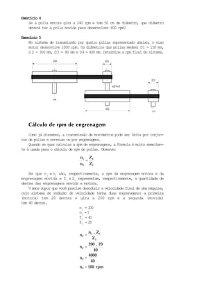 Cálculo de rpm de engrenagem
.
Exercício 4Exercício 4Exercício 4Exercício 4Exercício 4
Se a polia motora gira a 240 rpm e tem 50 cm de diâmetro, que diâmetro
deverá ter a polia movida para desenvolver 600 rpm?
Exercício 5Exercício 5Exercício 5Exercício 5Exercício 5
No sistema de transmissão por quatro polias representado abaixo, o eixo
motor desenvolve 1000 rpm. Os diâmetros das polias medem: D1 = 150 mm,
D 2 = 300 mm, D3 = 80 mm e D4 = 400 mm. Determine a rpm final do sistema.
Como já dissemos, a transmissão de movimentos pode ser feita por conjun-
tos de polias e correias ou por engrenagens.
Quando se quer calcular a rpm de engrenagens, a fórmula é muito semelhan-
te à usada para o cálculo de rpm de polias. Observe:
n1
n2
=
Z2
Z1
Em que n1
en2
são, respectivamente, a rpm da engrenagem motora e da
engrenagem movida e Z2
eZ1
representam, respectivamente, a quantidade de
dentes das engrenagens movida e motora.
Vamos supor que você precise descobrir a velocidade final de uma máquina,
cujo sistema de redução de velocidade tenha duas engrenagens: a primeira
(motora) tem 20 dentes e gira a 200 rpm e a segunda (movida)
tem 40 dentes.
n1
= 200
n2
=?
Z2
= 40
Z1
= 20
n2 =
n1 . Z1
Z2
n2 =
200 20
40
n2 =
4000
40
n2 = 100 rpm
D4 D3
D2
D1
n4
n1
n2=n3
 