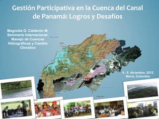 Gestión Participativa en la Cuenca del Canal
        de Panamá: Logros y Desafíos
Magnolia O. Calderón M.
Seminario Internacional:
  Manejo de Cuencas
Hidrográficas y Cambio
      Climático




                                       4 - 5 diciembre, 2012
                                          Neiva, Colombia
 