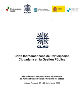 .




Carta Iberoamericana de Participación
  Ciudadana en la Gestión Pública




     XI Conferencia Iberoamericana de Ministros
   de Administración Pública y Reforma del Estado

       Lisboa, Portugal, 25 y 26 de junio de 2009
 