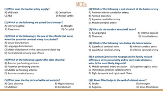 MCQs
(1) What does the basilar artery supply?
A) Mid brain B) Cerebellum
C) A&B D) Motor cortex
(2) Which of the following are paired Dural sinuses?
A) Inferior sagittal B) Straight
C) Cavernous D) Occipital
(3) Which of the following is the one of the effects that occur
when the posterior cerebral artery is occluded?
A) Visual disturbances
B) Language disturbances
C) Motor disturbance in the contralateral distal leg
D) Contralateral sensory loss of face
(4) Which of the following supplies the optic chiasma?
A) Anterior perforating arteries
B) Posterior perforating arteries
C) Middle perforating arteries
D) Anterior cerebral artery
(5) What does the the circle of willis not encircle?
A) Optic chiasma B) Hypothalamus
C) Midbrain D) Cerebellum
(6) Which of the following is not a branch of the basilar artery
A) Anterior inferior cerebellar artery.
B) Pontine branches
C) Superior cerebellar artery
D) Middle cerebral artery
(7) What do the cerebral veins NOT drain?
A) Basal ganglia B) Internal capsule
C) Thalamus D) Hypothalamus
(8) Which of the following runs below the lateral sulcus:
A) Superficial cerebral veins B) Inferior cerebral veins
C) Superficial cerebral artery D) Inferior cerebral artery
(9) A patient Came to the hospital and his family noticed
difference in his personality and he cant make decisions,
what is the most likely diagnosis?
A) Middle cerebral artery occlusion B) Superior sagittal sinus
C) Thrombosis anterior cerebral artery
D) Right temporal and right nasal Fibers
(10) Blood filled bulge in the wall of a blood vessel?
A) Stroke B) Aneurysm
C) Angioma D) Sinus thrombosis
 