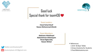 Team Leaders:
Faisal Fahad Alsaif
Rawan Mohammad Alharbi
Team Members:
Abdulaziz Aldukhayel
Abdulrahman Alduhayyim
Rinad Alghoraiby
Rawan Mishal
Good luck
Special thank for team436
▪ References:
1.Girls’ & Boys’ Slides
2.Greys Anatomy for Students
3.TeachMeAnatomy.com
Twitter.com/Anatomy437
Anatomyteam.437@gmail.com
 