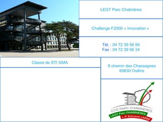 LEGT Parc Chabrières



                    Challenge F2000 « innovation »



                         Tél. : 04 72 39 56 56
                         Fax : 04 72 39 56 34


Classe de STI GMA
                            9 chemin des Chassagnes
                                 69630 Oullins
 
