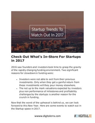 wwww.digitalerra.com
Check Out What’s In-Store For Startups
in 2017
2016 saw founders and investors took time to grasp the gravity
of the rapidly changing funding environment. Two significant
reasons for slowdown in funding were:
 Investors were not able to exit from their previous
investments. Only when they get a gainful return from
these investments will they pour money elsewhere.
 The not up to the mark valuations expected by investors
plus non performance of milestones and profitability
challenges by the startups is another reason for the
crunch in funding.
Now that the worst of the upheaval is behind us, we can look
forward to this New Year. Here are some events to watch out in
the Startup space in 2017.
 