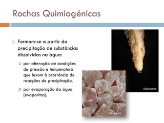 Rochas Quimiogénicas


Formam-se a partir da
precipitação de substâncias
dissolvidas na água:


por alteração de condições
de pressão e temperatura
que levam à ocorrência de
reacções de precipitação.



por evaporação da água
(evaporitos).

Estalactite

Sal gema

 