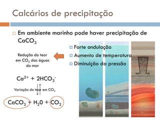 Calcários de precipitação


Em ambiente marinho pode haver precipitação de
CaCO3
 Forte

Redução do teor
em CO2 das águas
do mar

Ca2+ + 2HCO3Variação do teor em CO2

CaCO3 + H20 + CO2

ondulação
 Aumento de temperatura
 Diminuição da pressão

 