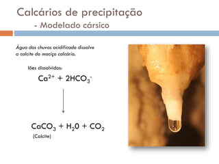 Calcários de precipitação
- Modelado cársico
Água das chuvas acidificada dissolve
a calcite do maciço calcário.
Iões dissolvidos:

Ca2+ + 2HCO3-

CaCO3 + H20 + CO2
(Calcite)

 