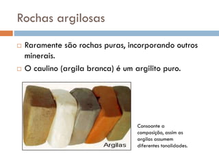 Rochas argilosas




Raramente são rochas puras, incorporando outros
minerais.
O caulino (argila branca) é um argilito puro.

Consoante a
composição, assim as
argilas assumem
diferentes tonalidades.

 