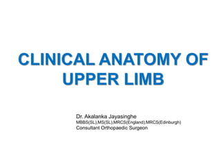 Dr. Akalanka Jayasinghe
MBBS(SL),MS(SL),MRCS(England),MRCS(Edinburgh)
Consultant Orthopaedic Surgeon
CLINICAL ANATOMY OF
UPPER LIMB
 