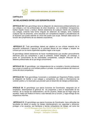 ASOCIACIÓN NACIONAL DE GERONTOLOGÍA
A.A 552 Rionegro (Ant). Fax 53139 72 NIT 800.164.726-4
e-mail: asonalger@uco.edu.co
Rionegro – Antioquia- Colombia
CAPÍTULO II
DE RELACIONES ENTRE LOS GERONTÓLOGOS
ARTICULO 26.Todo gerontólogo tiene la obligación de relacionarse profesionalmente con
sus colegas y con los profesionales de otras disciplinas con cordialidad, transparencia,
lealtad respeto mutuo y rectitud. Deberá abstenerse de cualquier intento de suplantar a
sus colegas, evitando toda forma irregular de obtención de trabajos, tanto mediante
cualquier tipo de presiones, como actuando con competencia desleal o prevaliéndose de
la situación que pueda ostentar en virtud del puesto que ocupe. Siempre debe actuar en
función del cumplimiento de sus deberes corporativos.
ARTICULO 27. Todo gerontólogo deberá ser objetivo en sus críticas respecto de la
actuación profesional o ejercicio de la actividad laboral de sus colegas y aceptar las
críticas que con la misma objetividad aquéllos hagan a las suyas.
El gerontólogo deberá abstenerse de hacer manifestaciones que resulten personalmente
ofensivas para sus compañeros o para la profesión. Estará obligado, sin embargo, a
poner en conocimiento de las autoridades competentes, cualquier infracción de los
deberes profesionales de la que tenga conocimiento.
ARTICULO 28. El gerontólogo, con independencia de su cometido y función profesional,
que ocupe un puesto en una entidad pública o privada, no podrá prevalerse del mismo en
contra de otros compañeros.
ARTICULO 29. Todo gerontólogo, funcionario o contratado por Organismo Público, tendrá
la obligación de facilitar a sus colegas y compañeros, los datos e informaciones de
carácter público y no reservado que precisen para el desarrollo de trabajos profesionales.
ATICULO 30. El gerontólogo que ejerza funciones de Coordinador, designado por el
empleador, desempeñará la gerencia de los programas y será el responsable de los
mismos, de su equipo de colaboradores y de los usuarios, desde que se haga cargo de
aquellos, hasta que finalice el mismo o sea relevado de su función, y haga entrega de los
respectivos informes.
ARTICULO 31. El gerontólogo que ejerza funciones de Coordinador, tiene atribuidas las
facultades de liderar el equipo de trabajo interdisciplinario con seguridad y eficiencia;
proteger a los usuarios, sus familiares y demás compañeros de trabajo; así como los
 