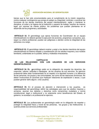 ASOCIACIÓN NACIONAL DE GERONTOLOGÍA
A.A 552 Rionegro (Ant). Fax 53139 72 NIT 800.164.726-4
e-mail: asonalger@uco.edu.co
Rionegro – Antioquia- Colombia
bienes que le han sido encomendados para el cumplimiento de la misión respectiva,
contra cualquier contingencia que ponga en peligro su integridad; controlar y coordinar las
funciones de los demás miembros del equipo interdisciplinario; vigilar y mantener la
disciplina, el orden y la higiene de la Institución o espacio de trabajo; resolver de manera
legal, por razones de interés público, los problemas que puedan plantearse en el
desarrollo de los programas y actividades.
ARTICULO 32. El gerontólogo que ejerza funciones de Coordinador de un equipo
interdisciplinario no deberá aprobar la ejecución de acciones, programas o proyectos, que,
según su criterio profesional, puedan ser peligrosos o atenten contra la integridad de las
personas a su cargo.
ARTICULO 33. El gerontólogo deberá mostrar y exigir a los demás miembros del equipo
interdisciplinario el máximo respeto y consideración por los adultos mayores y sus núcleos
familiares, evitándoles en lo posible, daños y molestias innecesarias.
CAPÍTULO III
DE LAS RELACIONES CON LOS USUARIOS DE LOS SERVICIOS
GERONTOLÓGICOS
ARTICULO 34. EL gerontólogo están en la obligación de respetar los derechos, las
creencias, valores, actitudes e ideologías de los usuarios de sus servicios. Su ejercicio
profesional debe estar fundamentado en el respeto a la dignidad humana y la diferencia
de las personas, los grupos y las comunidades, así como de las relaciones armónicas. No
deben involucrarse en acciones que impliquen relaciones de explotación o abuso, o que
puedan generar daño alguno a los usuarios.
ARTICULO 35. En el proceso de atención e intervención a los usuarios, es
responsabilidad del gerontólogo definir las estrategias para que los adultos mayores y
ancianos, asuman sus deberes y derechos como compromiso ciudadano y norma
constitucional, legal e institucional y no solamente como beneficencia del Estado, el
gobierno, la sociedad o el profesional en ejercicio.
ARTICULO 36. Los profesionales en gerontología están en la obligación de respetar y
proteger la integridad física y moral de las personas, los grupos y las Instituciones a
quienes presta sus servicios profesionales
 