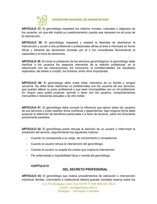 ASOCIACIÓN NACIONAL DE GERONTOLOGÍA
A.A 552 Rionegro (Ant). Fax 53139 72 NIT 800.164.726-4
e-mail: asonalger@uco.edu.co
Rionegro – Antioquia- Colombia
ARTICULO 37. El gerontólogo respetará los criterios morales, culturales y religiosos de
los usuarios, sin que ello impida su cuestionamiento cuando sea necesario en el curso de
la intervención.
ARTICULO 38. El gerontólogo respetará y acatará la libertada de abandonar la
intervención y acudir a otro profesional o profesionales afines al área e informará en forma
eficaz y eficiente las decisiones tomadas por el o los consultantes favoreciendo la
capacidad y la toma de decisiones.
ARTICULO 39. Al iniciar la prestación de los servicios gerontológicos, el gerontólogo debe
clarificar a los usuarios los aspectos relevantes de la relación profesional, en lo
relacionado con las intervenciones, los honorarios, la confidencialidad, los resultados
esperados, las tareas a cumplir, los horarios, entre otros importantes.
ARTICULO 40: El gerontólogo debe evitar tratar miembros de su familia y amigos
cercanos. No debe tener relaciones no profesionales con los usuarios de sus servicios,
que puedan alterar su juicio profesional o que sean incompatibles con su rol profesional.
En ningún caso podrá propiciar, permitir o tener con los usuarios, comportamientos
insinuantes o relaciones sexuales o de otra índole.
ARTICULO 41. El gerontólogo debe conocer la influencia que ejerce sobre los usuarios
de sus servicios y evitar explotar dicha confianza y dependencia; bajo ninguna forma debe
propiciar la obtención de beneficios personales o a favor de terceros, salvo los honorarios
previamente pactados.
ARTICULO 42. El gerontólogo podrá rehusar la atención de un usuario o interrumpir la
prestación del servicio, argumentando los siguientes motivos:
- Cuando no corresponda a su cargo, de conocimiento o competencia.
- Cuando el usuario rehuse la intervención del gerontólogo.
- Cuando el usuario no acepte los costos que implica la intervención.
- Por enfermedad o imposibilidad física o mental del gerontólogo.
- CAPÍTULO IV
DEL SECRETO PROFESIONAL
ARTICULO 43. El gerontólogo que realice procedimientos de valoración o intervención
individual, familiar, comunitario e institucional deberá guardar completa reserva sobre los
 