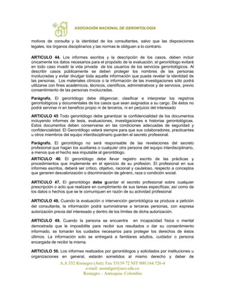 ASOCIACIÓN NACIONAL DE GERONTOLOGÍA
A.A 552 Rionegro (Ant). Fax 53139 72 NIT 800.164.726-4
e-mail: asonalger@uco.edu.co
Rionegro – Antioquia- Colombia
motivos de consulta y la identidad de los consultantes, salvo que las disposiciones
legales, los órganos disciplinarios y las normas le obliguen a lo contrario.
ARTICULO 44. Los informes escritos y la descripción de los casos, deben incluir
únicamente los datos necesarios para el propósito de la evaluación; el gerontólogo evitará
en todo caso invadir la vida privada de los usuarios de los servicios gerontológicos. Al
describir casos públicamente se deben proteger los nombres de las personas
involucradas y evitar divulgar toda aquella información que pueda revelar la identidad de
las personas. Los materiales clínicos o la información de las investigaciones sólo podrá
utilizarse con fines académicos, técnicos, científicos, administrativos y de servicios, previo
consentimiento de las personas involucradas.
Parágrafo. El gerontólogo debe diligenciar, clasificar e interpretar los registros
gerontológicos y documentales de los casos que sean asignados a su cargo. De éstos no
podrá servirse ni en beneficio propio ni de terceros, ni en perjuicio del interesado
ARTICULO 45 Todo gerontólogo debe garantizar la confidencialidad de los documentos
incluyendo informes de tesis, evaluaciones, investigaciones e historias gerontológicas.
Estos documentos deben conservarse en las condiciones adecuadas de seguridad y
confidencialidad. El Gerontólogo velará siempre para que sus colaboradores, practicantes
u otros miembros del equipo interdisciplinario guarden el secreto profesional.
Parágrafo. El gerontólogo no será responsable de las revelaciones del secreto
profesional que hagan los auxiliares o cualquier otra persona del equipo interdisciplinario,
a menos que el hecho sea imputable al gerontólogo.
ARTICULO 46: El gerontólogo debe llevar registro escrito de las prácticas y
procedimientos que implemente en el ejercicio de su profesión. El profesional en sus
informes escritos, deberá ser crítico, objetivo, racional y cauteloso, respecto a conceptos
que generen desvalorización o discriminación de género, raza o condición social.
ARTICULO 47. El gerontólogo debe guardar el secreto profesional sobre cualquier
prescripción o acto que realizare en cumplimiento de sus tareas específicas; así como de
los datos o hechos que se le comuniquen en razón de su actividad profesional
ARTICULO 48. Cuando la evaluación o intervención gerontológica se produce a petición
del consultante, la información podrá suministrarse a terceras personas, con expresa
autorización previa del interesado y dentro de los límites de dicha autorización.
ARTICULO 49. Cuando la persona se encuentre en incapacidad física o mental
demostrada que le imposibilite para recibir sus resultados o dar su consentimiento
informado, se tomarán los cuidados necesarios para proteger los derechos de éstos
últimos. La información solo se entregará a familiares adultos, cuidador o persona
encargada de recibir la misma.
ARTICULO 50. Los informes realizados por gerontólogos y solicitados por instituciones u
organizaciones en general, estarán sometidos al mismo derecho y deber de
 