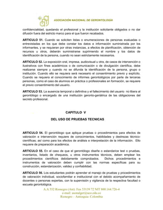 ASOCIACIÓN NACIONAL DE GERONTOLOGÍA
A.A 552 Rionegro (Ant). Fax 53139 72 NIT 800.164.726-4
e-mail: asonalger@uco.edu.co
Rionegro – Antioquia- Colombia
confidencialidad, quedando el profesional y la institución solicitante obligados o no dar
difusión fuera del estricto marco para el que fueron recabados.
ARTICULO 51. Cuando se soliciten listas o enumeraciones de personas evaluadas o
entrevistadas en los que debe constar los datos e información suministrada por los
informantes, y se requieran por otras instancias, a efectos de planificación, obtención de
recursos u otros, deberán suministrarse suprimiendo el nombre y los datos de
identificación de la persona, cuando no sean estrictamente necesarios.
ARTICULO 52. La exposición oral, impresa, audiovisual u otra, de casos de intervención o
ilustrativos con fines académicos o de comunicación o de divulgación científica, debe
realizarse siempre y cuando no se difunda la identificación de la persona, grupo o
institución. Cuando ello se requiera será necesario el consentimiento previo y explícito.
Cuando se requiera el conocimiento de informes gerontológicos por parte de terceras
personas, como el caso de alumnos en práctica o profesionales en formación, se requiere
el previo consentimiento del usuario.
ARTICULO 53. La ausencia temporal o definitiva y el fallecimiento del usuario no libera al
gerontólogo o encargado de una institución geronto-geriátrica de las obligaciones del
secreto profesional.
. CAPITULO V
DEL USO DE PRUEBAS TECNICAS
ARTICULO 54. El gerontólogo que aplique pruebas o procedimientos para efectos de
valoración e intervención requiere de conocimientos, habilidades y destrezas técnico-
científicas; así como para los efectos de análisis e interpretación de la información. Ello
requiere de preparación académica.
ARTICULO 55. En el caso de que el gerontólogo diseñe o estandarice test o pruebas,
inventarios, listado de chequeos, u otros instrumentos técnicos, deben emplear los
procedimientos científicos debidamente comprobados. Dichos procedimientos e
instrumentos de valoración deben cumplir con las normas específicas para su
construcción, estandarización, validez y confiabilidad.
ARTICULO 56. Los estudiantes podrán aprender el manejo de pruebas y procedimientos
de valoración individual, sociofamiliar e institucional con el debido acompañamiento de
docentes o personas expertas, con la supervisión y vigilancia de la respectiva facultad o
escuela gerontológica.
 
