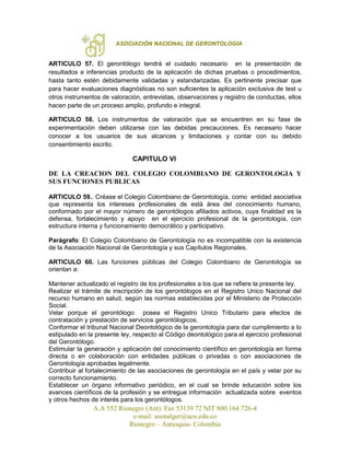 ASOCIACIÓN NACIONAL DE GERONTOLOGÍA
A.A 552 Rionegro (Ant). Fax 53139 72 NIT 800.164.726-4
e-mail: asonalger@uco.edu.co
Rionegro – Antioquia- Colombia
ARTICULO 57. El gerontólogo tendrá el cuidado necesario en la presentación de
resultados e inferencias producto de la aplicación de dichas pruebas o procedimientos,
hasta tanto estén debidamente validadas y estandarizadas. Es pertinente precisar que
para hacer evaluaciones diagnósticas no son suficientes la aplicación exclusiva de test u
otros instrumentos de valoración, entrevistas, observaciones y registro de conductas, ellos
hacen parte de un proceso amplio, profundo e integral.
ARTICULO 58. Los instrumentos de valoración que se encuentren en su fase de
experimentación deben utilizarse con las debidas precauciones. Es necesario hacer
conocer a los usuarios de sus alcances y limitaciones y contar con su debido
consentimiento escrito.
CAPITULO VI
DE LA CREACION DEL COLEGIO COLOMBIANO DE GERONTOLOGIA Y
SUS FUNCIONES PUBLICAS
ARTICULO 59.. Créase el Colegio Colombiano de Gerontología, como entidad asociativa
que representa los intereses profesionales de está área del conocimiento humano,
conformado por el mayor número de gerontólogos afiliados activos, cuya finalidad es la
defensa, fortalecimiento y apoyo en el ejercicio profesional de la gerontología, con
estructura interna y funcionamiento democrático y participativo.
Parágrafo: El Colegio Colombiano de Gerontología no es incompatible con la existencia
de la Asociación Nacional de Gerontología y sus Capítulos Regionales.
ARTICULO 60. Las funciones públicas del Colegio Colombiano de Gerontología se
orientan a:
Mantener actualizado el registro de los profesionales a los que se refiere la presente ley.
Realizar el trámite de inscripción de los gerontólogos en el Registro Unico Nacional del
recurso humano en salud, según las normas establecidas por el Ministerio de Protección
Social.
Velar porque el gerontólogo posea el Registro Unico Tributario para efectos de
contratación y prestación de servicios gerontólogicos.
Conformar el tribunal Nacional Deontológico de la gerontología para dar cumplimiento a lo
estipulado en la presente ley, respecto al Código deontológico para el ejercicio profesional
del Gerontólogo.
Estimular la generación y aplicación del conocimiento científico en gerontología en forma
directa o en colaboración con entidades públicas o privadas o con asociaciones de
Gerontología aprobadas legalmente.
Contribuir al fortalecimiento de las asociaciones de gerontología en el país y velar por su
correcto funcionamiento.
Establecer un órgano informativo periódico, en el cual se brinde educación sobre los
avances científicos de la profesión y se entregue información actualizada sobre eventos
y otros hechos de interés para los gerontólogos.
 