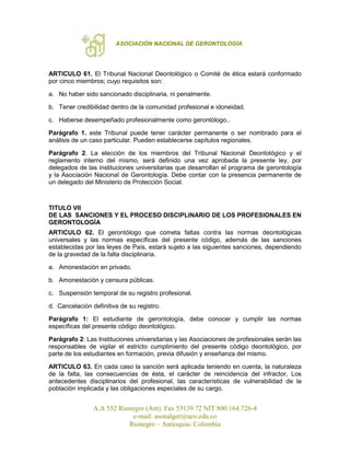 ASOCIACIÓN NACIONAL DE GERONTOLOGÍA
A.A 552 Rionegro (Ant). Fax 53139 72 NIT 800.164.726-4
e-mail: asonalger@uco.edu.co
Rionegro – Antioquia- Colombia
ARTICULO 61. El Tribunal Nacional Deontológico o Comité de ética estará conformado
por cinco miembros; cuyo requisitos son:
a. No haber sido sancionado disciplinaria, ni penalmente.
b. Tener credibilidad dentro de la comunidad profesional e idoneidad.
c. Haberse desempeñado profesionalmente como gerontólogo..
Parágrafo 1. este Tribunal puede tener carácter permanente o ser nombrado para el
análisis de un caso particular. Pueden establecerse capítulos regionales.
Parágrafo 2. La elección de los miembros del Tribunal Nacional Deontológico y el
reglamento interno del mismo, será definido una vez aprobada la presente ley, por
delegados de las instituciones universitarias que desarrollan el programa de gerontología
y la Asociación Nacional de Gerontología. Debe contar con la presencia permanente de
un delegado del Ministerio de Protección Social.
TITULO VII
DE LAS SANCIONES Y EL PROCESO DISCIPLINARIO DE LOS PROFESIONALES EN
GERONTOLOGÍA
ARTICULO 62. El gerontólogo que cometa faltas contra las normas deontológicas
universales y las normas específicas del presente código, además de las sanciones
establecidas por las leyes de País, estará sujeto a las siguientes sanciones, dependiendo
de la gravedad de la falta disciplinaria.
a. Amonestación en privado.
b. Amonestación y censura públicas.
c. Suspensión temporal de su registro profesional.
d. Cancelación definitiva de su registro.
Parágrafo 1: El estudiante de gerontología, debe conocer y cumplir las normas
específicas del presente código deontológico.
Parágrafo 2: Las Instituciones universitarias y las Asociaciones de profesionales serán las
responsables de vigilar el estricto cumplimiento del presente código deontológico, por
parte de los estudiantes en formación, previa difusión y enseñanza del mismo.
ARTICULO 63. En cada caso la sanción será aplicada teniendo en cuenta, la naturaleza
de la falta, las consecuencias de ésta, el carácter de reincidencia del infractor, Los
antecedentes disciplinarios del profesional, las características de vulnerabilidad de la
población implicada y las obligaciones especiales de su cargo.
 