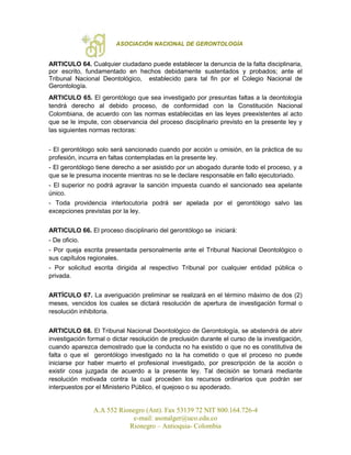 ASOCIACIÓN NACIONAL DE GERONTOLOGÍA
A.A 552 Rionegro (Ant). Fax 53139 72 NIT 800.164.726-4
e-mail: asonalger@uco.edu.co
Rionegro – Antioquia- Colombia
ARTICULO 64. Cualquier ciudadano puede establecer la denuncia de la falta disciplinaria,
por escrito, fundamentado en hechos debidamente sustentados y probados; ante el
Tribunal Nacional Deontológico, establecido para tal fin por el Colegio Nacional de
Gerontología.
ARTICULO 65. El gerontólogo que sea investigado por presuntas faltas a la deontología
tendrá derecho al debido proceso, de conformidad con la Constitución Nacional
Colombiana, de acuerdo con las normas establecidas en las leyes preexistentes al acto
que se le impute, con observancia del proceso disciplinario previsto en la presente ley y
las siguientes normas rectoras:
- El gerontólogo solo será sancionado cuando por acción u omisión, en la práctica de su
profesión, incurra en faltas contempladas en la presente ley.
- El gerontólogo tiene derecho a ser asistido por un abogado durante todo el proceso, y a
que se le presuma inocente mientras no se le declare responsable en fallo ejecutoriado.
- El superior no podrá agravar la sanción impuesta cuando el sancionado sea apelante
único.
- Toda providencia interlocutoria podrá ser apelada por el gerontólogo salvo las
excepciones previstas por la ley.
ARTICULO 66. El proceso disciplinario del gerontólogo se iniciará:
- De oficio.
- Por queja escrita presentada personalmente ante el Tribunal Nacional Deontológico o
sus capítulos regionales.
- Por solicitud escrita dirigida al respectivo Tribunal por cualquier entidad pública o
privada.
ARTÍCULO 67. La averiguación preliminar se realizará en el término máximo de dos (2)
meses, vencidos los cuales se dictará resolución de apertura de investigación formal o
resolución inhibitoria.
ARTICULO 68. El Tribunal Nacional Deontológico de Gerontología, se abstendrá de abrir
investigación formal o dictar resolución de preclusión durante el curso de la investigación,
cuando aparezca demostrado que la conducta no ha existido o que no es constitutiva de
falta o que el gerontólogo investigado no la ha cometido o que el proceso no puede
iniciarse por haber muerto el profesional investigado, por prescripción de la acción o
existir cosa juzgada de acuerdo a la presente ley. Tal decisión se tomará mediante
resolución motivada contra la cual proceden los recursos ordinarios que podrán ser
interpuestos por el Ministerio Público, el quejoso o su apoderado.
 