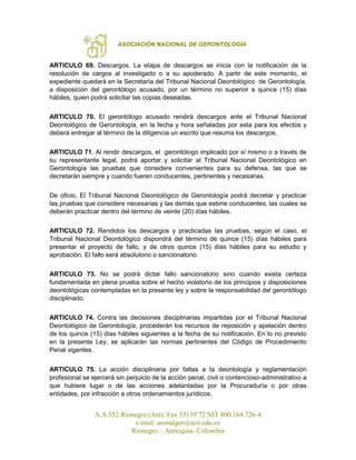 ASOCIACIÓN NACIONAL DE GERONTOLOGÍA
A.A 552 Rionegro (Ant). Fax 53139 72 NIT 800.164.726-4
e-mail: asonalger@uco.edu.co
Rionegro – Antioquia- Colombia
ARTICULO 69. Descargos. La etapa de descargos se inicia con la notificación de la
resolución de cargos al investigado o a su apoderado. A partir de este momento, el
expediente quedará en la Secretaría del Tribunal Nacional Deontológico de Gerontología,
a disposición del gerontólogo acusado, por un término no superior a quince (15) días
hábiles, quien podrá solicitar las copias deseadas.
ARTICULO 70. El gerontólogo acusado rendirá descargos ante el Tribunal Nacional
Deontológico de Gerontología, en la fecha y hora señaladas por esta para los efectos y
deberá entregar al término de la diligencia un escrito que resuma los descargos.
ARTICULO 71. Al rendir descargos, el gerontólogo implicado por sí mismo o a través de
su representante legal, podrá aportar y solicitar al Tribunal Nacional Deontológico en
Gerontología las pruebas que considere convenientes para su defensa, las que se
decretarán siempre y cuando fueren conducentes, pertinentes y necesarias.
De oficio, El Tribunal Nacional Deontológico de Gerontología podrá decretar y practicar
las pruebas que considere necesarias y las demás que estime conducentes, las cuales se
deberán practicar dentro del término de veinte (20) días hábiles.
ARTICULO 72. Rendidos los descargos y practicadas las pruebas, según el caso, el
Tribunal Nacional Deontológico dispondrá del término de quince (15) días hábiles para
presentar el proyecto de fallo, y de otros quince (15) días hábiles para su estudio y
aprobación. El fallo será absolutorio o sancionatorio.
ARTICULO 73. No se podrá dictar fallo sancionatorio sino cuando exista certeza
fundamentada en plena prueba sobre el hecho violatorio de los principios y disposiciones
deontológicas contempladas en la presente ley y sobre la responsabilidad del gerontólogo
disciplinado.
ARTICULO 74. Contra las decisiones disciplinarias impartidas por el Tribunal Nacional
Deontológico de Gerontología, procederán los recursos de reposición y apelación dentro
de los quince (15) días hábiles siguientes a la fecha de su notificación. En lo no previsto
en la presente Ley, se aplicarán las normas pertinentes del Código de Procedimiento
Penal vigentes.
ARTICULO 75. La acción disciplinaria por faltas a la deontología y reglamentación
profesional se ejercerá sin perjuicio de la acción penal, civil o contencioso-administrativo a
que hubiere lugar o de las acciones adelantadas por la Procuraduría o por otras
entidades, por infracción a otros ordenamientos jurídicos.
 