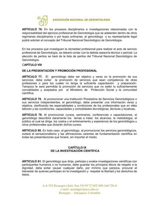 ASOCIACIÓN NACIONAL DE GERONTOLOGÍA
A.A 552 Rionegro (Ant). Fax 53139 72 NIT 800.164.726-4
e-mail: asonalger@uco.edu.co
Rionegro – Antioquia- Colombia
ARTICULO 76. En los procesos disciplinarios e investigaciones relacionadas con la
responsabilidad del ejercicio profesional de Gerontología que se adelanten dentro de otros
regímenes disciplinarios o por leyes ordinarias, el gerontólogo o su representante legal
podrá solicitar el concepto del Tribunal Nacional Deontológico de Gerontología.
En los procesos que investiguen la idoneidad profesional para realizar el acto de servicio
profesional de Gerontología, se deberá contar con la debida asesoría técnica o pericial. La
elección de peritos se hará de la lista de peritos del Tribunal Nacional Deontológico de
Gerontología.
CAPÍTULO VIII
DE LA PRESENTACIÓN Y PROMOCIÓN PROFESIONAL
ARTICULO 77. El gerontólogo debe ser objetivo y veraz en la promoción de sus
servicios; debe evitar la promoción de servicios que sean competencia de otras
profesiones o para los cuales no tenga la suficiente capacitación y preparación.
Tampoco le será permitida la promoción de servicios que no estén lo suficientemente
convalidados y aceptados por el Ministerio de Protección Social y la comunidad
científica.
ARTICULO 78. Al promocionar una Institución Prestadora de Servicios Gerontológicos o
sus servicios independientes, el gerontólogo, debe presentar una información veraz y
objetiva; clarificando las especialidades y condiciones de los profesionales que en ellas
laboran y las condiciones, capacidades y comodidades tecnológicas, técnicas y locativas.
ARTICULO 79. Al promocionar cursos, seminarios, conferencias o capacitaciones, el
gerontólogo describirá claramente los temas a tratar, los alcances, la metodología, el
público al cual se dirige, los costos y el entrenamiento y experiencia de los gerontólogos u
otros profesionales que dictarán dichos cursos.
ARTICULO 80. En todo caso, el gerontólogo, al promocionar los servicios gerontológicos,
evitará el sensacionalismo y las afirmaciones carentes de fundamentación científica en
todas las presentaciones que hiciere, sin importar el medio.
CAPÍTULO IX
DE LA INVESTIGACIÓN CIENTÍFICA
ARTICULO 81. El gerontólogo que dirija, participe o evalúe investigaciones científicas con
participantes humanos o no humanos, debe guardar los principios éticos de respeto a la
dignidad, debe evitar causar cualquier daño, por mínimo que parezca, procurar el
bienestar de quienes participan en la investigación y respetar la libertad y los derechos de
éstos.
 