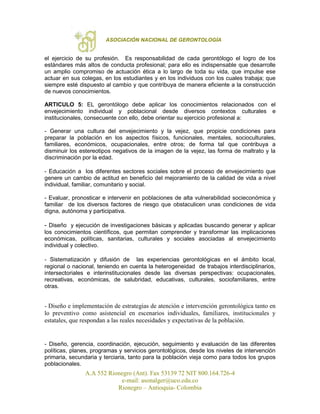 ASOCIACIÓN NACIONAL DE GERONTOLOGÍA
A.A 552 Rionegro (Ant). Fax 53139 72 NIT 800.164.726-4
e-mail: asonalger@uco.edu.co
Rionegro – Antioquia- Colombia
el ejercicio de su profesión. Es responsabilidad de cada gerontólogo el logro de los
estándares más altos de conducta profesional; para ello es indispensable que desarrolle
un amplio compromiso de actuación ética a lo largo de toda su vida, que impulse ese
actuar en sus colegas, en los estudiantes y en los individuos con los cuales trabaja; que
siempre esté dispuesto al cambio y que contribuya de manera eficiente a la construcción
de nuevos conocimientos.
ARTICULO 5: EL gerontólogo debe aplicar los conocimientos relacionados con el
envejecimiento individual y poblacional desde diversos contextos culturales e
institucionales, consecuente con ello, debe orientar su ejercicio profesional a:
- Generar una cultura del envejecimiento y la vejez, que propicie condiciones para
preparar la población en los aspectos físicos, funcionales, mentales, socioculturales,
familiares, económicos, ocupacionales, entre otros; de forma tal que contribuya a
disminuir los estereotipos negativos de la imagen de la vejez, las forma de maltrato y la
discriminación por la edad.
- Educación a los diferentes sectores sociales sobre el proceso de envejecimiento que
genere un cambio de actitud en beneficio del mejoramiento de la calidad de vida a nivel
individual, familiar, comunitario y social.
- Evaluar, pronosticar e intervenir en poblaciones de alta vulnerabilidad socieconómica y
familiar de los diversos factores de riesgo que obstaculicen unas condiciones de vida
digna, autónoma y participativa.
- Diseño y ejecución de investigaciones básicas y aplicadas buscando generar y aplicar
los conocimientos científicos, que permitan comprender y transformar las implicaciones
económicas, políticas, sanitarias, culturales y sociales asociadas al envejecimiento
individual y colectivo.
- Sistematización y difusión de las experiencias gerontológicas en el ámbito local,
regional o nacional, teniendo en cuenta la heterogeneidad de trabajos interdisciplinarios,
intersectoriales e interinstitucionales desde las diversas perspectivas: ocupacionales,
recreativas, económicas, de salubridad, educativas, culturales, sociofamiliares, entre
otras.
- Diseño e implementación de estrategias de atención e intervención gerontológica tanto en
lo preventivo como asistencial en escenarios individuales, familiares, institucionales y
estatales, que respondan a las reales necesidades y expectativas de la población.
- Diseño, gerencia, coordinación, ejecución, seguimiento y evaluación de las diferentes
políticas, planes, programas y servicios gerontológicos, desde los niveles de intervención
primaria, secundaria y terciaria, tanto para la población vieja como para todos los grupos
poblacionales.
 