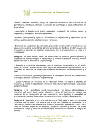 ASOCIACIÓN NACIONAL DE GERONTOLOGÍA
A.A 552 Rionegro (Ant). Fax 53139 72 NIT 800.164.726-4
e-mail: asonalger@uco.edu.co
Rionegro – Antioquia- Colombia
- Diseño, dirección, asesoría y apoyo de programas académicos para la formación de
gerontólogos, tecnólogos, técnicos y auxiliares de gerontología y otros profesionales en
áreas afines.
- Acompañar al Estado en el diseño, aplicación y evaluación de políticas, planes y
programas, y velar por su estricto cumplimiento.
- Asesoría, participación y vigilancia en la definición, implantación y seguimiento de las
políticas publicas para los adultos mayores y ancianos.
- Desarrollo de programas de promoción, prevención e intervención en instituciones de
salud, empresariales, comunitarias, geronto-geriátricas, en donde se presten servicios de
preparación e atención, en aspectos relacionados con el envejecimiento, la vejez y el
retiro laboral.
Parágrafo: En este sentido, todas las instituciones de atención geronto-geriátrica y
programas de atención integral al adulto mayor y anciano en el sector público y privado,
deben estar bajo la dirección de un gerontólogo.
- Asesoría y consultoría relacionados con el quehacer gerontológico en el ámbito
individual, familiar, grupal e institucional, según las necesidades o requerimientos de la
población, en particular las situaciones problemáticas derivadas del envejecimiento y la
vejez.
-Emisión de conceptos y peritazgos pertinentes al desempeño ético de los profesionales,
tecnólogos, técnicos y auxiliares en gerontología
- Ejercer funciones de docencia en la educación formal, no formal e informal, en
programas y cursos de capacitación orientados a la actividad gerontológica o actividades
complementarias.
-
Parágrafo 1: El gerontólogo podrá desempeñarse en cargos administrativos u
operativos del sector salud, social, educativo y otros, al igual que en trabajos que
requieran de un desempeño de tipo comunitario; tiene también la capacidad de
acompañar procesos de desarrollo en un determinado lugar, región o departamento.
Parágrafo 2. Con base al concepto definido por la OMS sobre la salud, es pertinente
considerar que la teoría y la técnica que le dan una connotación profesional a la
Gerontología, enmarca seriamente esta profesión en la salud, teniendo en cuenta: Salud
como un concepto amplio en los aspectos, biológicos, psíquicos y sociales, los cuales
sustentan el cuerpo y forma de la Gerontología, como estudio científico e integral del
proceso.
 